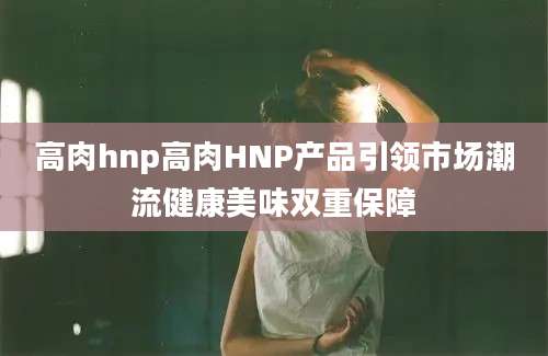 高肉hnp高肉HNP产品引领市场潮流健康美味双重保障
