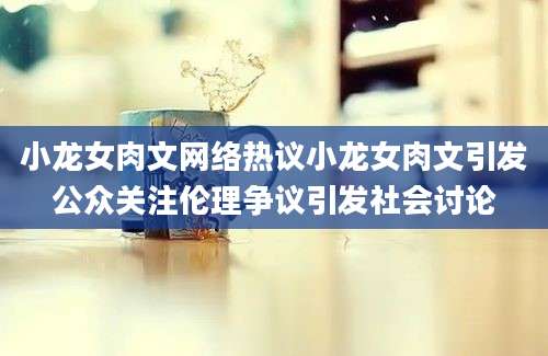 小龙女肉文网络热议小龙女肉文引发公众关注伦理争议引发社会讨论