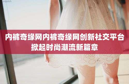 内裤奇缘网内裤奇缘网创新社交平台掀起时尚潮流新篇章