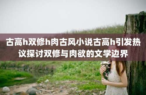 古高h双修h肉古风小说古高h引发热议探讨双修与肉欲的文学边界