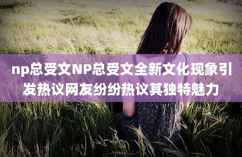 np总受文NP总受文全新文化现象引发热议网友纷纷热议其独特魅力