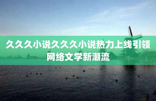 久久久小说久久久小说热力上线引领网络文学新潮流