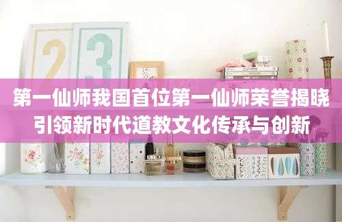 第一仙师我国首位第一仙师荣誉揭晓引领新时代道教文化传承与创新