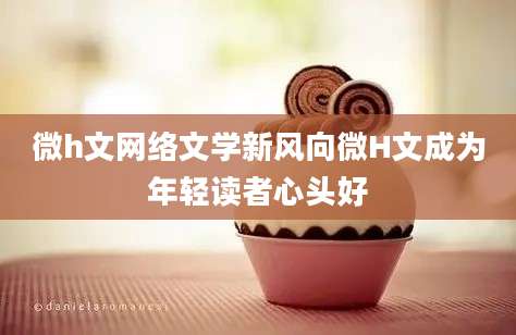 微h文网络文学新风向微H文成为年轻读者心头好