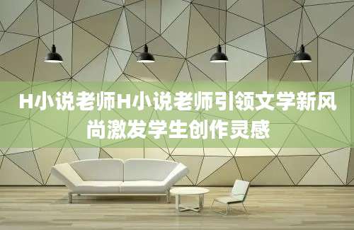 H小说老师H小说老师引领文学新风尚激发学生创作灵感