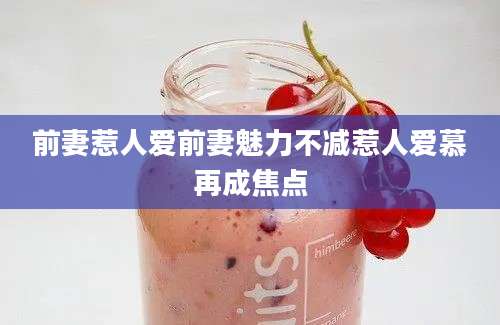 前妻惹人爱前妻魅力不减惹人爱慕再成焦点