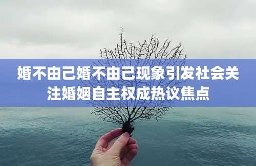 婚不由己婚不由己现象引发社会关注婚姻自主权成热议焦点
