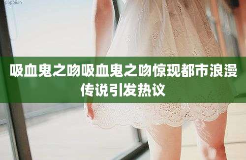 吸血鬼之吻吸血鬼之吻惊现都市浪漫传说引发热议