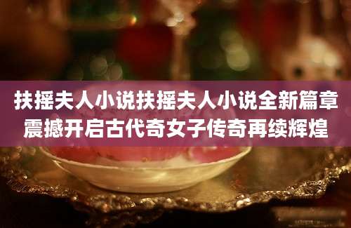扶摇夫人小说扶摇夫人小说全新篇章震撼开启古代奇女子传奇再续辉煌