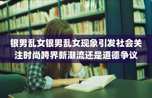 银男乱女银男乱女现象引发社会关注时尚跨界新潮流还是道德争议