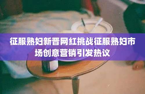 征服熟妇新晋网红挑战征服熟妇市场创意营销引发热议