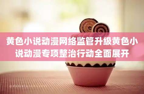 黄色小说动漫网络监管升级黄色小说动漫专项整治行动全面展开