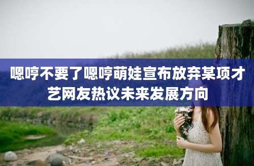 嗯哼不要了嗯哼萌娃宣布放弃某项才艺网友热议未来发展方向
