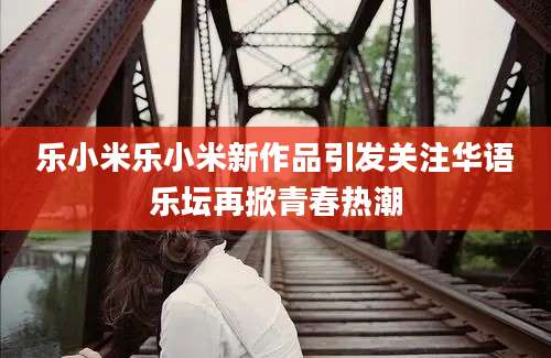 乐小米乐小米新作品引发关注华语乐坛再掀青春热潮
