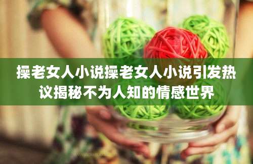 操老女人小说操老女人小说引发热议揭秘不为人知的情感世界