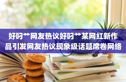 好叼艹网友热议好叼艹某网红新作品引发网友热议现象级话题席卷网络