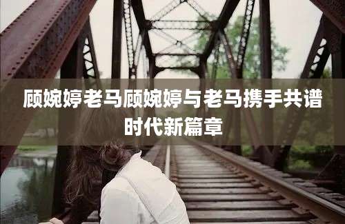 顾婉婷老马顾婉婷与老马携手共谱时代新篇章
