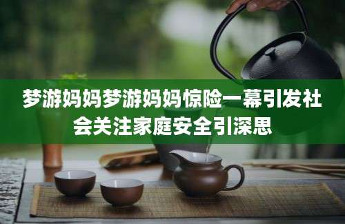 梦游妈妈梦游妈妈惊险一幕引发社会关注家庭安全引深思