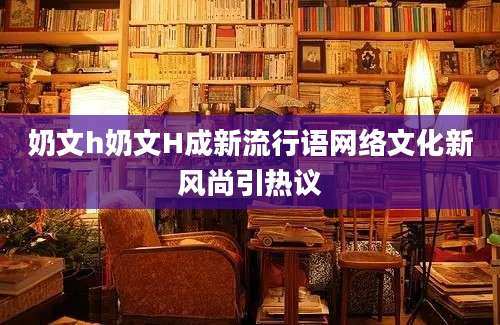 奶文h奶文H成新流行语网络文化新风尚引热议