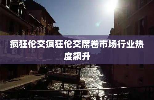 疯狂伦交疯狂伦交席卷市场行业热度飙升