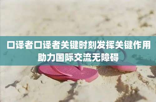 口译者口译者关键时刻发挥关键作用助力国际交流无障碍