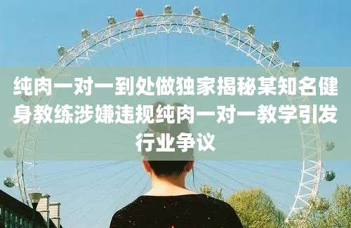 纯肉一对一到处做独家揭秘某知名健身教练涉嫌违规纯肉一对一教学引发行业争议