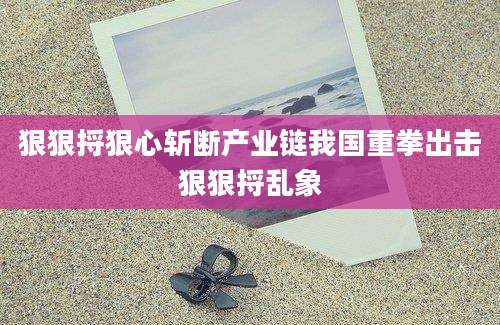 狠狠捋狠心斩断产业链我国重拳出击狠狠捋乱象
