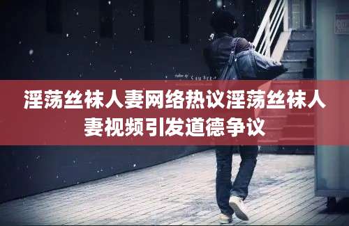 淫荡丝袜人妻网络热议淫荡丝袜人妻视频引发道德争议