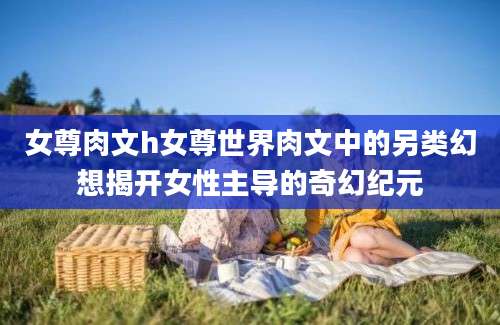 女尊肉文h女尊世界肉文中的另类幻想揭开女性主导的奇幻纪元