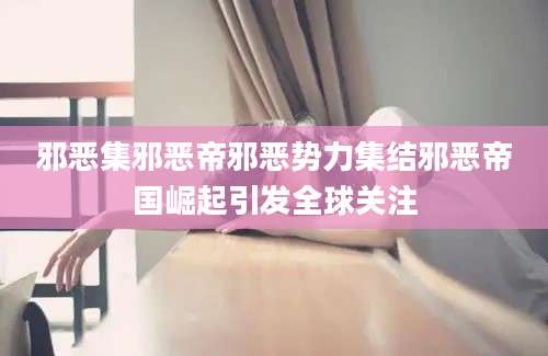 邪恶集邪恶帝邪恶势力集结邪恶帝国崛起引发全球关注