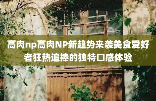 高肉np高肉NP新趋势来袭美食爱好者狂热追捧的独特口感体验