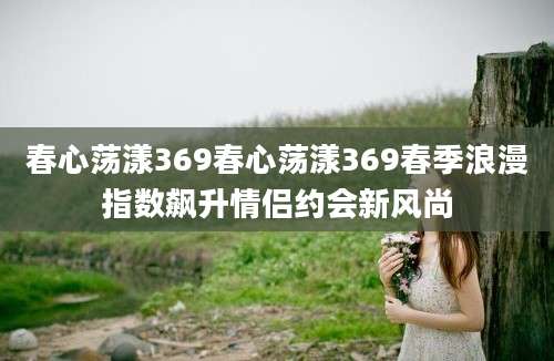 春心荡漾369春心荡漾369春季浪漫指数飙升情侣约会新风尚