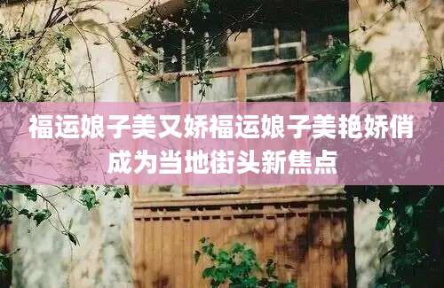 福运娘子美又娇福运娘子美艳娇俏成为当地街头新焦点
