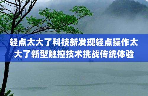 轻点太大了科技新发现轻点操作太大了新型触控技术挑战传统体验