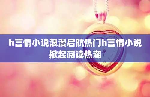 h言情小说浪漫启航热门h言情小说掀起阅读热潮