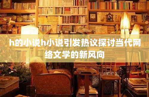 h的小说h小说引发热议探讨当代网络文学的新风向