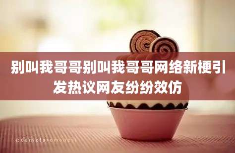 别叫我哥哥别叫我哥哥网络新梗引发热议网友纷纷效仿