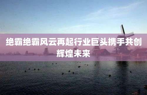 绝霸绝霸风云再起行业巨头携手共创辉煌未来