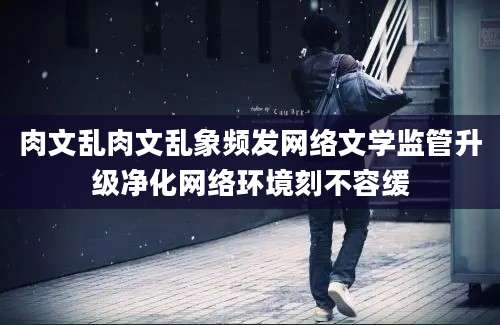 肉文乱肉文乱象频发网络文学监管升级净化网络环境刻不容缓