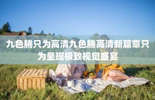 九色腾只为高清九色腾高清新篇章只为呈现极致视觉盛宴