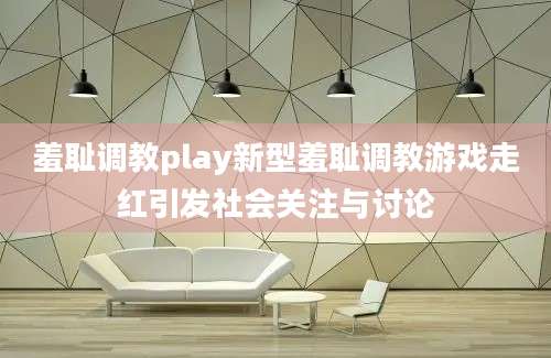 羞耻调教play新型羞耻调教游戏走红引发社会关注与讨论