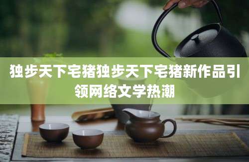 独步天下宅猪独步天下宅猪新作品引领网络文学热潮