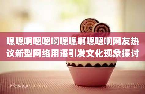 嗯嗯啊嗯嗯啊嗯嗯啊嗯嗯啊网友热议新型网络用语引发文化现象探讨