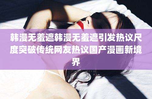 韩漫无羞遮韩漫无羞遮引发热议尺度突破传统网友热议国产漫画新境界