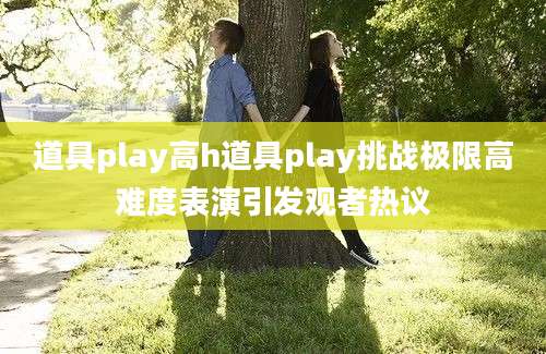 道具play高h道具play挑战极限高难度表演引发观者热议