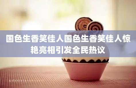 国色生香笑佳人国色生香笑佳人惊艳亮相引发全民热议