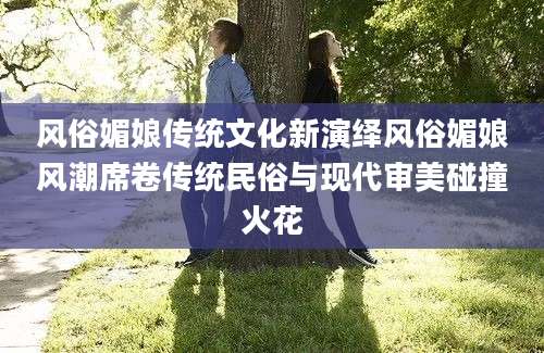 风俗媚娘传统文化新演绎风俗媚娘风潮席卷传统民俗与现代审美碰撞火花