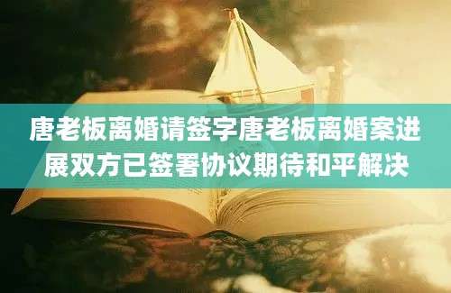 唐老板离婚请签字唐老板离婚案进展双方已签署协议期待和平解决