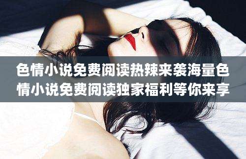 色情小说免费阅读热辣来袭海量色情小说免费阅读独家福利等你来享