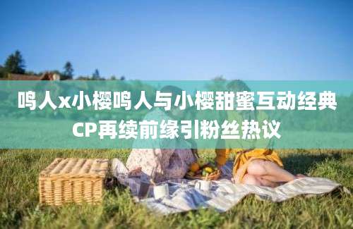 鸣人x小樱鸣人与小樱甜蜜互动经典CP再续前缘引粉丝热议